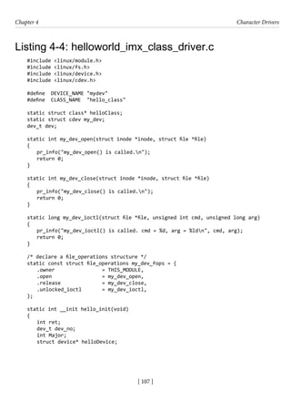 [ 107 ]
Chapter 4 Character Drivers
[ 107 ]
Listing 4-4: helloworld_imx_class_driver.c
#include <linux/module.h>
#include <linux/fs.h>
#include <linux/device.h>
#include <linux/cdev.h>
#define DEVICE_NAME "mydev"
#define CLASS_NAME "hello_class"
static struct class* helloClass;
static struct cdev my_dev;
dev_t dev;
static int my_dev_open(struct inode *inode, struct file *file)
{
pr_info("my_dev_open() is called.n");
return 0;
}
static int my_dev_close(struct inode *inode, struct file *file)
{
pr_info("my_dev_close() is called.n");
return 0;
}
static long my_dev_ioctl(struct file *file, unsigned int cmd, unsigned long arg)
{
pr_info("my_dev_ioctl() is called. cmd = %d, arg = %ldn", cmd, arg);
return 0;
}
/* declare a file_operations structure */
static const struct file_operations my_dev_fops = {
.owner			 = THIS_MODULE,
.open 		 = my_dev_open,
.release = my_dev_close,
.unlocked_ioctl = my_dev_ioctl,
};
static int __init hello_init(void)
{
int ret;
dev_t dev_no;
int Major;
struct device* helloDevice;
 