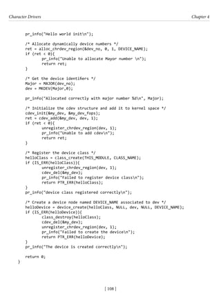 Character Drivers Chapter 4
[ 108 ]
pr_info("Hello world initn");
/* Allocate dynamically device numbers */
ret = alloc_chrdev_region(&dev_no, 0, 1, DEVICE_NAME);
if (ret < 0){
		 pr_info("Unable to allocate Mayor number n");
		 return ret;
}
/* Get the device identifiers */
Major = MAJOR(dev_no);
dev = MKDEV(Major,0);
pr_info("Allocated correctly with major number %dn", Major);
/* Initialize the cdev structure and add it to kernel space */
cdev_init(&my_dev, &my_dev_fops);
ret = cdev_add(&my_dev, dev, 1);
if (ret < 0){
		 unregister_chrdev_region(dev, 1);
		 pr_info("Unable to add cdevn");
		 return ret;
}
/* Register the device class */
helloClass = class_create(THIS_MODULE, CLASS_NAME);
if (IS_ERR(helloClass)){
		 unregister_chrdev_region(dev, 1);
		 cdev_del(&my_dev);
pr_info("Failed to register device classn");
return PTR_ERR(helloClass);
}
pr_info("device class registered correctlyn");
/* Create a device node named DEVICE_NAME associated to dev */
helloDevice = device_create(helloClass, NULL, dev, NULL, DEVICE_NAME);
if (IS_ERR(helloDevice)){
class_destroy(helloClass);
cdev_del(&my_dev);
unregister_chrdev_region(dev, 1);
pr_info("Failed to create the devicen");
return PTR_ERR(helloDevice);
}
pr_info("The device is created correctlyn");
return 0;
}
 