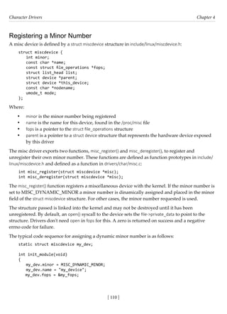 Character Drivers Chapter 4
[ 110 ]
Registering a Minor Number
A misc device is defined by a struct miscdevice structure in include/linux/miscdevice.h:
struct miscdevice {
int minor;
const char *name;
const struct file_operations *fops;
struct list_head list;
struct device *parent;
struct device *this_device;
const char *nodename;
umode_t mode;
};
Where:
• minor is the minor number being registered
• name is the name for this device, found in the /proc/misc file
• fops is a pointer to the struct file_operations structure
• parent is a pointer to a struct device structure that represents the hardware device exposed
by this driver
The misc driver exports two functions, misc_register() and misc_deregister(), to register and
unregister their own minor number. These functions are defined as function prototypes in include/
linux/miscdevice.h and defined as a function in drivers/char/misc.c:
int misc_register(struct miscdevice *misc);
int misc_deregister(struct miscdevice *misc);
The misc_register() function registers a miscellaneous device with the kernel. If the minor number is
set to MISC_DYNAMIC_MINOR a minor number is dinamically assigned and placed in the minor
field of the struct miscdevice structure. For other cases, the minor number requested is used.
The structure passed is linked into the kernel and may not be destroyed until it has been
unregistered. By default, an open() syscall to the device sets the file->private_data to point to the
structure. Drivers don't need open in fops for this. A zero is returned on success and a negative
errno code for failure.
The typical code sequence for assigning a dynamic minor number is as follows:
static struct miscdevice my_dev;
int init_module(void)
{
my_dev.minor = MISC_DYNAMIC_MINOR;
my_dev.name = "my_device";
my_dev.fops = &my_fops;
 