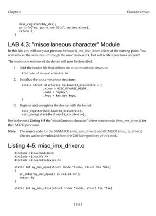 [ 111 ]
Chapter 4 Character Drivers
[ 111 ]
misc_register(&my_dev);
pr_info("my: got minor %in", my_dev.minor);
return 0;
}
LAB 4.3: "miscellaneous character" Module
In this lab, you will use your previous helloworld_imx_char_driver driver at the starting point. You
will achieve the same result through the misc framework, but will write fewer lines of code!!
The main code sections of the driver will now be described:
1. Add the header file that defines the struct miscdevice structure:
#include <linux/miscdevice.h>
2. Initialize the struct miscdevice structure:
static struct miscdevice helloworld_miscdevice = {
		 .minor = MISC_DYNAMIC_MINOR,
		 .name = "mydev",
		 .fops = &my_dev_fops,
}
3. Register and unregister the device with the kernel:
misc_register(&helloworld_miscdevice);
misc_deregister(&helloworld_miscdevice);
See in the next Listing 4-5 the "miscellaneous character" driver source code (misc_imx_driver.c) for
the i.MX7D processor.
Note: The source code for the SAMA5D2 (misc_sam_driver.c) and BCM2837 (misc_rpi_driver.c)
drivers can be downloaded from the GitHub repository of this book.
Listing 4-5: misc_imx_driver.c
#include <linux/module.h>
#include <linux/fs.h>
#include <linux/miscdevice.h>
static int my_dev_open(struct inode *inode, struct file *file)
{
pr_info("my_dev_open() is called.n");
return 0;
}
static int my_dev_close(struct inode *inode, struct file *file)
 