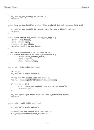 Character Drivers Chapter 4
[ 112 ]
{
pr_info("my_dev_close() is called.n");
return 0;
}
static long my_dev_ioctl(struct file *file, unsigned int cmd, unsigned long arg)
{
pr_info("my_dev_ioctl() is called. cmd = %d, arg = %ldn", cmd, arg);
return 0;
}
static const struct file_operations my_dev_fops = {
.owner = THIS_MODULE,
.open = my_dev_open,
.release = my_dev_close,
.unlocked_ioctl = my_dev_ioctl,
};
/* declare & initialize struct miscdevice */
static struct miscdevice helloworld_miscdevice = {
		 .minor = MISC_DYNAMIC_MINOR,
		 .name = "mydev",
		 .fops = &my_dev_fops,
};
static int __init hello_init(void)
{
int ret_val;
pr_info("Hello world initn");
/* Register the device with the kernel */
ret_val = misc_register(&helloworld_miscdevice);
if (ret_val != 0) {
		 pr_err("could not register the misc device mydev");
		 return ret_val;
}
pr_info("mydev: got minor %in",helloworld_miscdevice.minor);
return 0;
}
static void __exit hello_exit(void)
{
pr_info("Hello world exitn");
/* unregister the device with the Kernel */
misc_deregister(&helloworld_miscdevice);
 