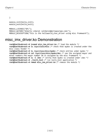 [ 113 ]
Chapter 4 Character Drivers
[ 113 ]
}
module_init(hello_init);
module_exit(hello_exit);
MODULE_LICENSE("GPL");
MODULE_AUTHOR("Alberto Liberal <aliberal@arroweurope.com>");
MODULE_DESCRIPTION("This is the helloworld_char_driver using misc framework");
misc_imx_driver.ko Demonstration
root@imx7dsabresd:~# insmod misc_imx_driver.ko /* load the module */
root@imx7dsabresd:~# ls /sys/class/misc /* check that mydev is created under the
misc class folder */
root@imx7dsabresd:~# ls /sys/class/misc/mydev /* check entries under mydev */
root@imx7dsabresd:~# cat /sys/class/misc/mydev/dev /* see the assigned mayor and
minor numbers.The mayor number 10 is assigned by the misc framework */
root@imx7dsabresd:~# ls -l /dev /* verify that mydev is created under /dev */
root@imx7dsabresd:~# ./ioctl_test /* run ioctl_test application */
root@imx7dsabresd:~# rmmod misc_imx_driver.ko /* remove the module */
 