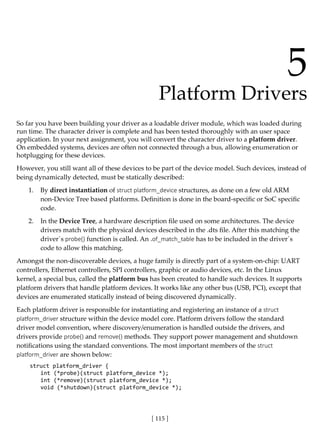 [ 115 ]
5
Platform Drivers
So far you have been building your driver as a loadable driver module, which was loaded during
run time. The character driver is complete and has been tested thoroughly with an user space
application. In your next assignment, you will convert the character driver to a platform driver.
On embedded systems, devices are often not connected through a bus, allowing enumeration or
hotplugging for these devices.
However, you still want all of these devices to be part of the device model. Such devices, instead of
being dynamically detected, must be statically described:
1. By direct instantiation of struct platform_device structures, as done on a few old ARM
non-Device Tree based platforms. Definition is done in the board-specific or SoC specific
code.
2. In the Device Tree, a hardware description file used on some architectures. The device
drivers match with the physical devices described in the .dts file. After this matching the
driver´s probe() function is called. An .of_match_table has to be included in the driver´s
code to allow this matching.
Amongst the non-discoverable devices, a huge family is directly part of a system-on-chip: UART
controllers, Ethernet controllers, SPI controllers, graphic or audio devices, etc. In the Linux
kernel, a special bus, called the platform bus has been created to handle such devices. It supports
platform drivers that handle platform devices. It works like any other bus (USB, PCI), except that
devices are enumerated statically instead of being discovered dynamically.
Each platform driver is responsible for instantiating and registering an instance of a struct
platform_driver structure within the device model core. Platform drivers follow the standard
driver model convention, where discovery/enumeration is handled outside the drivers, and
drivers provide probe() and remove() methods. They support power management and shutdown
notifications using the standard conventions. The most important members of the struct
platform_driver are shown below:
struct platform_driver {
int (*probe)(struct platform_device *);
int (*remove)(struct platform_device *);
void (*shutdown)(struct platform_device *);
 