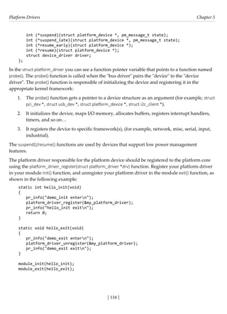 Platform Drivers Chapter 5
[ 116 ]
int (*suspend)(struct platform_device *, pm_message_t state);
int (*suspend_late)(struct platform_device *, pm_message_t state);
int (*resume_early)(struct platform_device *);
int (*resume)(struct platform_device *);
struct device_driver driver;
};
In the struct platform_driver you can see a function pointer variable that points to a function named
probe(). The probe() function is called when the "bus driver" pairs the "device" to the "device
driver". The probe() function is responsible of initializing the device and registering it in the
appropriate kernel framework:
1. The probe() function gets a pointer to a device structure as an argument (for example, struct
pci_dev *, struct usb_dev *, struct platform_device *, struct i2c_client *).
2. It initializes the device, maps I/O memory, allocates buffers, registers interrupt handlers,
timers, and so on…
3. It registers the device to specific framework(s), (for example, network, misc, serial, input,
industrial).
The suspend()/resume() functions are used by devices that support low power management
features.
The platform driver responsible for the platform device should be registered to the platform core
using the platform_driver_register(struct platform_driver *drv) function. Register your platform driver
in your module init() function, and unregister your platform driver in the module exit() function, as
shown in the following example:
static int hello_init(void)
{
pr_info("demo_init entern");
platform_driver_register(&my_platform_driver);
pr_info("hello_init exitn");
return 0;
}
static void hello_exit(void)
{
pr_info("demo_exit entern");
platform_driver_unregister(&my_platform_driver);
pr_info("demo_exit exitn");
}
module_init(hello_init);
module_exit(hello_exit);
 