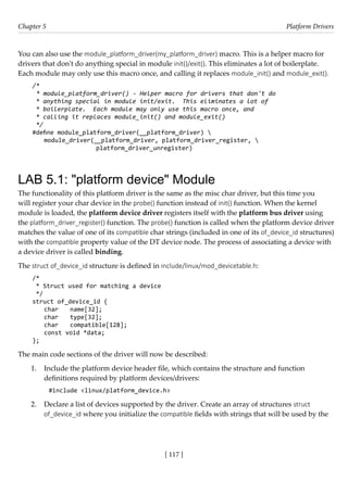 [ 117 ]
Chapter 5 Platform Drivers
[ 117 ]
You can also use the module_platform_driver(my_platform_driver) macro. This is a helper macro for
drivers that don't do anything special in module init()/exit(). This eliminates a lot of boilerplate.
Each module may only use this macro once, and calling it replaces module_init() and module_exit().
/*
* module_platform_driver() - Helper macro for drivers that don't do
* anything special in module init/exit. This eliminates a lot of
* boilerplate. Each module may only use this macro once, and
* calling it replaces module_init() and module_exit()
*/
#define module_platform_driver(__platform_driver) 
module_driver(__platform_driver, platform_driver_register, 
			 platform_driver_unregister)
LAB 5.1: "platform device" Module
The functionality of this platform driver is the same as the misc char driver, but this time you
will register your char device in the probe() function instead of init() function. When the kernel
module is loaded, the platform device driver registers itself with the platform bus driver using
the platform_driver_register() function. The probe() function is called when the platform device driver
matches the value of one of its compatible char strings (included in one of its of_device_id structures)
with the compatible property value of the DT device node. The process of associating a device with
a device driver is called binding.
The struct of_device_id structure is defined in include/linux/mod_devicetable.h:
/*
* Struct used for matching a device
*/
struct of_device_id {
char name[32];
char type[32];
char compatible[128];
const void *data;
};
The main code sections of the driver will now be described:
1. Include the platform device header file, which contains the structure and function
definitions required by platform devices/drivers:
#include <linux/platform_device.h>
2. Declare a list of devices supported by the driver. Create an array of structures struct
of_device_id where you initialize the compatible fields with strings that will be used by the
 