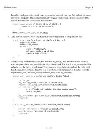 Platform Drivers Chapter 5
[ 118 ]
kernel to bind your driver to devices represented in the device tree that include the same
compatible property. This will automatically trigger your driver´s probe() function if the
device tree contains a compatible device entry.
static const struct of_device_id my_of_ids[] = {
{ .compatible = "arrow,hellokeys"},
{},
}
MODULE_DEVICE_TABLE(of, my_of_ids);
3. Add a struct platform_driver structure that will be registered to the platform bus:
static struct platform_driver my_platform_driver = {
.probe = my_probe,
.remove = my_remove,
.driver = {
		 .name = "hellokeys",
		 .of_match_table = my_of_ids,
		 .owner = THIS_MODULE,
}
};
4. After loading the kernel module, the function my_probe() will be called when a device
matching one of the supported device ids is discovered. The function my_remove() will be
called when the driver is unloaded. Therefore, my_probe() does the role of the hello_init()
function and my_remove() does the role of the hello_exit() function. So, it makes sense to
replace hello_init() with my_probe() and hello_exit() with my_remove():
static int __init my_probe(struct platform_device *pdev)
{
int ret_val;
pr_info("my_probe() function is called.n");
ret_val = misc_register(&helloworld_miscdevice);
if (ret_val != 0) {
		 pr_err("could not register the misc device mydev");
		 return ret_val;
}
pr_info("mydev: got minor %in",helloworld_miscdevice.minor);
return 0;
}
static int __exit my_remove(struct platform_device *pdev)
{
pr_info("my_remove() function is called.n");
misc_deregister(&helloworld_miscdevice);
return 0;
}
 