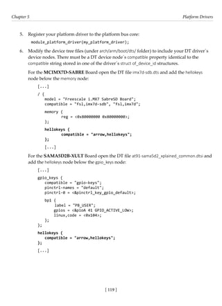 [ 119 ]
Chapter 5 Platform Drivers
[ 119 ]
5. Register your platform driver to the platform bus core:
module_platform_driver(my_platform_driver);
6. Modify the device tree files (under arch/arm/boot/dts/ folder) to include your DT driver´s
device nodes. There must be a DT device node´s compatible property identical to the
compatible string stored in one of the driver´s struct of_device_id structures.
For the MCIMX7D-SABRE Board open the DT file imx7d-sdb.dts and add the hellokeys
node below the memory node:
[...]
/ {
model = "Freescale i.MX7 SabreSD Board";
compatible = "fsl,imx7d-sdb", "fsl,imx7d";
memory {
		 reg = <0x80000000 0x80000000>;
};
hellokeys {
		 compatible = "arrow,hellokeys";
};
[...]
For the SAMA5D2B-XULT Board open the DT file at91-sama5d2_xplained_common.dtsi and
add the hellokeys node below the gpio_keys node:
[...]
gpio_keys {
compatible = "gpio-keys";
pinctrl-names = "default";
pinctrl-0 = <&pinctrl_key_gpio_default>;
bp1 {
label = "PB_USER";
gpios = <&pioA 41 GPIO_ACTIVE_LOW>;
linux,code = <0x104>;
};
};
hellokeys {
compatible = "arrow,hellokeys";
};
[...]
 