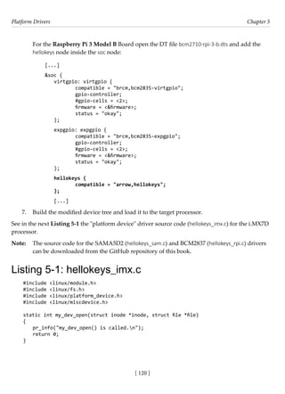 Platform Drivers Chapter 5
[ 120 ]
For the Raspberry Pi 3 Model B Board open the DT file bcm2710-rpi-3-b.dts and add the
hellokeys node inside the soc node:
[...]
&soc {
virtgpio: virtgpio {
		 compatible = "brcm,bcm2835-virtgpio";
		 gpio-controller;
		 #gpio-cells = <2>;
		 firmware = <&firmware>;
		 status = "okay";
};
expgpio: expgpio {
		 compatible = "brcm,bcm2835-expgpio";
		 gpio-controller;
		 #gpio-cells = <2>;
		 firmware = <&firmware>;
		 status = "okay";
};
hellokeys {
		 compatible = "arrow,hellokeys";
};
[...]
7. Build the modified device tree and load it to the target processor.
See in the next Listing 5-1 the "platform device" driver source code (hellokeys_imx.c) for the i.MX7D
processor.
Note: The source code for the SAMA5D2 (hellokeys_sam.c) and BCM2837 (hellokeys_rpi.c) drivers
can be downloaded from the GitHub repository of this book.
Listing 5-1: hellokeys_imx.c
#include <linux/module.h>
#include <linux/fs.h>
#include <linux/platform_device.h>
#include <linux/miscdevice.h>
static int my_dev_open(struct inode *inode, struct file *file)
{
pr_info("my_dev_open() is called.n");
return 0;
}
 