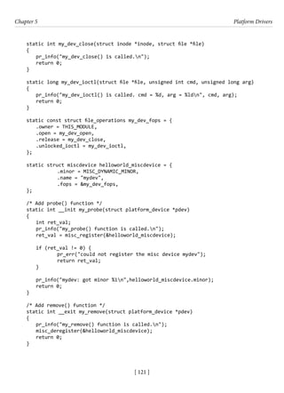 [ 121 ]
Chapter 5 Platform Drivers
[ 121 ]
static int my_dev_close(struct inode *inode, struct file *file)
{
pr_info("my_dev_close() is called.n");
return 0;
}
static long my_dev_ioctl(struct file *file, unsigned int cmd, unsigned long arg)
{
pr_info("my_dev_ioctl() is called. cmd = %d, arg = %ldn", cmd, arg);
return 0;
}
static const struct file_operations my_dev_fops = {
.owner = THIS_MODULE,
.open = my_dev_open,
.release = my_dev_close,
.unlocked_ioctl = my_dev_ioctl,
};
static struct miscdevice helloworld_miscdevice = {
		 .minor = MISC_DYNAMIC_MINOR,
		 .name = "mydev",
		 .fops = &my_dev_fops,
};
/* Add probe() function */
static int __init my_probe(struct platform_device *pdev)
{
int ret_val;
pr_info("my_probe() function is called.n");
ret_val = misc_register(&helloworld_miscdevice);
if (ret_val != 0) {
		 pr_err("could not register the misc device mydev");
		 return ret_val;
}
pr_info("mydev: got minor %in",helloworld_miscdevice.minor);
return 0;
}
/* Add remove() function */
static int __exit my_remove(struct platform_device *pdev)
{
pr_info("my_remove() function is called.n");
misc_deregister(&helloworld_miscdevice);
return 0;
}
 