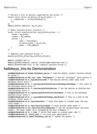 Platform Drivers Chapter 5
[ 122 ]
/* Declare a list of devices supported by the driver */
static const struct of_device_id my_of_ids[] = {
{ .compatible = "arrow,hellokeys"},
{},
};
MODULE_DEVICE_TABLE(of, my_of_ids);
/* Define platform driver structure */
static struct platform_driver my_platform_driver = {
.probe = my_probe,
.remove = my_remove,
.driver = {
		 .name = "hellokeys",
		 .of_match_table = my_of_ids,
		 .owner = THIS_MODULE,
}
};
/* Register your platform driver */
module_platform_driver(my_platform_driver);
MODULE_LICENSE("GPL");
MODULE_AUTHOR("Alberto Liberal <aliberal@arroweurope.com>");
MODULE_DESCRIPTION("This is the simplest platform driver");
hellokeys_imx.ko Demonstration
root@imx7dsabresd:~# insmod hellokeys_imx.ko /* load the module, probe() function should
be called */
root@imx7dsabresd:~# find /sys -name "*hellokeys*" /* find all "hellokeys" sysfs entries */
root@imx7dsabresd:~# ls /sys/devices/soc0 /* See devices entries under soc0. Find
hellokeys device entry */
root@imx7dsabresd:~# ls -l /sys/bus/platform/drivers/hellokeys/hellokeys /* this links to
the hellokeys device entry */
root@imx7dsabresd:~# ls –l /sys/bus/platform/devices /* See the devices at platform bus.
Find hellokeys entry */
root@imx7dsabresd:~# ls /sys/bus/platform/drivers/hellokeys /* this is the hellokeys
platform driver entry */
root@imx7dsabresd:~# ls –l /sys/module/hellokeys_imx/drivers /* this is a link to the
hellokeys driver entry */
root@imx7dsabresd:~# ls /sys/class/misc /* check that mydev is created under the misc
class folder */
root@imx7dsabresd:~# ls /sys/class/misc/mydev /* check entries under mydev */
root@imx7dsabresd:~# cat /sys/class/misc/mydev/dev /* see the assigned mayor and minor
numbers. The mayor number 10 is assigned by the misc framework */
root@imx7dsabresd:~# ls -l /dev /* verify that mydev is created under /dev */
root@imx7dsabresd:~# ./ioctl_test /* run ioctl_test application */
root@imx7dsabresd:~# rmmod hellokeys_imx.ko /* remove the module */
 