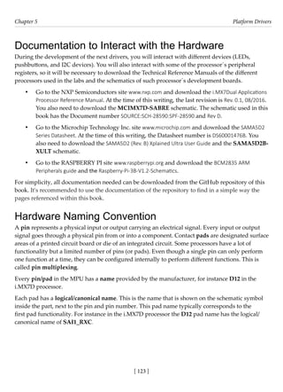 [ 123 ]
Chapter 5 Platform Drivers
[ 123 ]
Documentation to Interact with the Hardware
During the development of the next drivers, you will interact with different devices (LEDs,
pushbuttons, and I2C devices). You will also interact with some of the processor´s peripheral
registers, so it will be necessary to download the Technical Reference Manuals of the different
processors used in the labs and the schematics of such processor´s development boards.
• Go to the NXP Semiconductors site www.nxp.com and download the i.MX7Dual Applications
Processor Reference Manual. At the time of this writing, the last revision is Rev. 0.1, 08/2016.
You also need to download the MCIMX7D-SABRE schematic. The schematic used in this
book has the Document number SOURCE:SCH-28590:SPF-28590 and Rev D.
• Go to the Microchip Technology Inc. site www.microchip.com and download the SAMA5D2
Series Datasheet. At the time of this writing, the Datasheet number is DS60001476B. You
also need to download the SAMA5D2 (Rev. B) Xplained Ultra User Guide and the SAMA5D2B-
XULT schematic.
• Go to the RASPBERRY PI site www.raspberrypi.org and download the BCM2835 ARM
Peripherals guide and the Raspberry-Pi-3B-V1.2-Schematics.
For simplicity, all documentation needed can be downloaded from the GitHub repository of this
book. It's recommended to use the documentation of the repository to find in a simple way the
pages referenced within this book.
Hardware Naming Convention
A pin represents a physical input or output carrying an electrical signal. Every input or output
signal goes through a physical pin from or into a component. Contact pads are designated surface
areas of a printed circuit board or die of an integrated circuit. Some processors have a lot of
functionality but a limited number of pins (or pads). Even though a single pin can only perform
one function at a time, they can be configured internally to perform different functions. This is
called pin multiplexing.
Every pin/pad in the MPU has a name provided by the manufacturer, for instance D12 in the
i.MX7D processor.
Each pad has a logical/canonical name. This is the name that is shown on the schematic symbol
inside the part, next to the pin and pin number. This pad name typically corresponds to the
first pad functionality. For instance in the i.MX7D processor the D12 pad name has the logical/
canonical name of SAI1_RXC.
 