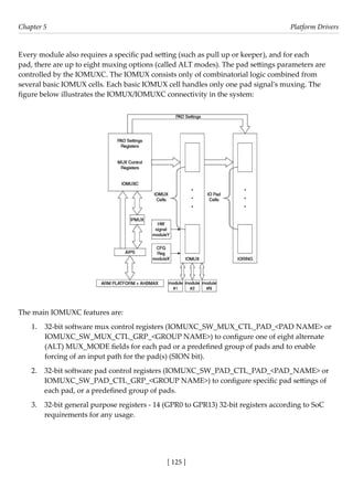 [ 125 ]
Chapter 5 Platform Drivers
[ 125 ]
Every module also requires a specific pad setting (such as pull up or keeper), and for each
pad, there are up to eight muxing options (called ALT modes). The pad settings parameters are
controlled by the IOMUXC. The IOMUX consists only of combinatorial logic combined from
several basic IOMUX cells. Each basic IOMUX cell handles only one pad signal's muxing. The
figure below illustrates the IOMUX/IOMUXC connectivity in the system:
The main IOMUXC features are:
1. 32-bit software mux control registers (IOMUXC_SW_MUX_CTL_PAD_<PAD NAME> or
IOMUXC_SW_MUX_CTL_GRP_<GROUP NAME>) to configure one of eight alternate
(ALT) MUX_MODE fields for each pad or a predefined group of pads and to enable
forcing of an input path for the pad(s) (SION bit).
2. 32-bit software pad control registers (IOMUXC_SW_PAD_CTL_PAD_<PAD_NAME> or
IOMUXC_SW_PAD_CTL_GRP_<GROUP NAME>) to configure specific pad settings of
each pad, or a predefined group of pads.
3. 32-bit general purpose registers - 14 (GPR0 to GPR13) 32-bit registers according to SoC
requirements for any usage.
 