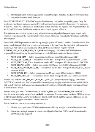 Platform Drivers Chapter 5
[ 126 ]
4. 32-bit input select control registers to control the input path to a module when more than
one pad drives this module input.
Each SW MUX/PAD CTL IOMUXC register handles only one pad or one pad's group. Only the
minimum number of registers required by software are implemented by hardware. For example,
if only ALT0 and ALT1 modes are used on Pad x then only one bit register will be generated as the
MUX_MODE control field in the software mux control register of Pad x.
The software mux control registers may allow the forcing of pads to become input (input path
enabled) regardless of the functional direction driven. This may be useful for loopback and GPIO
data capture.
Every NXP i.MX7D processor´s pad has up to eight potential "iomux" modes. The selection of this
iomux mode is controlled by a register, whose name is derived from the canonical pad name, for
example, a pad with a canonical name I2C1_SDA has a pad mux register named
IOMUXC_SW_MUX_CTL_PAD_I2C1_SDA (see it in pag. 1704 of the IMX7DRM) that's
responsible for configuring the pad between several different modes, as shown below:
• ALT0_I2C1_SDA — Select mux mode: ALT0 mux port: SDA of instance: I2C1
• ALT1_UART4_RTS_B — Select mux mode: ALT1 mux port: RTS_B of instance: UART4
• ALT2_FLEXCAN1_TX — Select mux mode: ALT2 mux port: TX of instance: FLEXCAN1
• ALT3_ECSPI3_MOSI — Select mux mode: ALT3 mux port: MOSI of instance: ECSPI3
• ALT4_CCM_ENET1_REF_CLK — Select mux mode: ALT4 mux port: ENET1_REF_CLK of
instance: ENET1
• ALT5_GPIO4_IO9 — Select mux mode: ALT5 mux port: IO9 of instance: GPIO4
• ALT6_SD3_VSELECT — Select mux mode: ALT6 mux port: VSELECT of instance: SD3
There's also an IOMUXC_SW_PAD_CTL_PAD_I2C1_SDA register (see it in pag. 1899 of the
IMX7DRM) for each pad that's responsible for configuring the physical drive characteristic of the
pad (e.g., hysteresis, pull-up/down, speed, drive strength), which could, again, be mapped to any
of the functions above.
Almost every pad has a GPIO function, in the I2C1_SDA pad this is GPIO4_IO9 and GPIO
functions are internally tracked by a bank/bit convention. There are seven banks of GPIOs with up
to 32 bits each. In the i.MX7D the index is 1-based, not 0 based, but the register addresses are all
0-based, requiring you to subtract 1 from the name.
This is the Linux user space naming convention:
1. Almost every pad has a GPIO function as one of its up to eight potential iomux modes.
2. Linux uses a single integer to enumerate all pads, therefore NXP's bank/bit notation for
GPIOs must be mapped.
 