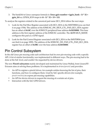 [ 127 ]
Chapter 5 Platform Drivers
[ 127 ]
3. The bank/bit to Linux userspace formula is: linux gpio number = (gpio_bank - 1) * 32 +
gpio_bit so, GPIO4_IO19 maps to (4 - 1) * 32 + 19 = 115.
To analyze the registers related to the canonical pad name I2C1_SDA follow the next steps:
1. Look for the Pad Mux Register associated with I2C1_SDA in the IMX7DRM (you can find
it on page 1704). The address of the IOMUXC_SW_MUX_CTL_PAD_I2C1_SDA register
has an offset of 0x14C over the IOMUCX peripheral base address 0x30330000. This base
address is the first register address of the IOMUXC controller. The ALT5 MUX_MODE
configures this pad as a GPIO signal.
2. Look for the Pad Control Register associated with I2C1_SDA in the IMX7DRM (you
can find it on page 1899). The address of the IOMUXC_SW_PAD_CTL_PAD_I2C1_SDA
register has an offset of 0x3BC over the base address 0x30330000.
Pin Control Subsystem
In the old Linux pin muxing code each architecture had its own pin-muxing code with a specific
API. A lot of similar functionality was implemented in different ways. The pin-muxing had to be
done at the SoC level, and couldn´t be requested by device drivers.
The new Pinctrl subsystem mainly developed and maintained by Linus Walleij, from Linaro/ST-
Ericsson aims at solving these problems. It is implemented in drivers/pinctrl/ and provides:
• An API to register a pinctrl driver, for example entities knowing the list of pins, their
functions, and how to configure them. Used by SoC specific drivers (for example,
pinctrl-imx7d.c) to expose pin-muxing capabilities.
• An API for device drivers to request the muxing of a certain set of pins.
• Interaction with the SoC GPIO drivers.
 