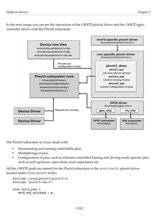 Platform Drivers Chapter 5
[ 128 ]
In the next image you can see the interaction of the i.MX7D pinctrl driver and the i.MX7D gpio
controller driver with the Pinctrl subsystem:
The Pinctrl subsystem in Linux deals with:
• Enumerating and naming controllable pins.
• Multiplexing of pins.
• Configuration of pins, such as software-controlled biasing and driving mode specific pins,
such as pull-up/down, open drain, load capacitance etc.
All the i.MX7D pads are named for the Pinctrl subsystem in the pinctrl-imx7d.c pinctrl driver
located under drivers/pinctrl/ folder.
#include <linux/pinctrl/pinctrl.h>
#include "pinctrl-imx.h"
enum imx7d_pads {
MX7D_PAD_RESERVE0 = 0,
 