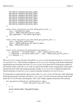 Platform Drivers Chapter 5
[ 130 ]
IMX_PINCTRL_PIN(MX7D_PAD_GPIO1_IO00),
IMX_PINCTRL_PIN(MX7D_PAD_GPIO1_IO01),
IMX_PINCTRL_PIN(MX7D_PAD_GPIO1_IO02),
IMX_PINCTRL_PIN(MX7D_PAD_GPIO1_IO03),
IMX_PINCTRL_PIN(MX7D_PAD_GPIO1_IO04),
IMX_PINCTRL_PIN(MX7D_PAD_GPIO1_IO05),
IMX_PINCTRL_PIN(MX7D_PAD_GPIO1_IO06),
IMX_PINCTRL_PIN(MX7D_PAD_GPIO1_IO07),
};
static struct imx_pinctrl_soc_info imx7d_pinctrl_info = {
.pins = imx7d_pinctrl_pads,
.npins = ARRAY_SIZE(imx7d_pinctrl_pads),
.gpr_compatible = "fsl,imx7d-iomuxc-gpr",
};
static struct imx_pinctrl_soc_info imx7d_lpsr_pinctrl_info = {
.pins = imx7d_lpsr_pinctrl_pads,
.npins = ARRAY_SIZE(imx7d_lpsr_pinctrl_pads),
.flags = ZERO_OFFSET_VALID,
};
static struct of_device_id imx7d_pinctrl_of_match[] = {
{ .compatible = "fsl,imx7d-iomuxc", .data = &imx7d_pinctrl_info, },
{ .compatible = "fsl,imx7d-iomuxc-lpsr", .data = &imx7d_lpsr_pinctrl_info },
{ /* sentinel */ }
};
The imx7d_pinctrl_probe() function will call the imx_pinctrl_probe() function located in drivers/pinctrl/
freescale/pinctrl-imx.c. This function configures a struct pinctrl_desc structure with all the information
regarding the pin controller and calls imx_pinctrl_probe_dt() to parse the DT finding the number of
pin function nodes under the iomuxc node, as well as the number of pin configuration nodes below
each pin function node, allocating pin groups. Finally, struct pinctrl_desc is registered against the
Pinctrl subsystem via the devm_pinctrl_register() function located in drivers/pinctrl/core.c.
It is important to understand the inner works of the imx_pinctrl_probe_dt() function. After allocating
all the pin groups, this function will call imx_pinctrl_parse_functions() once per each pin node found
under the iomuxc DT entry, allocating the "mux" and "config" registers associated with each pin.
int imx_pinctrl_probe(struct platform_device *pdev,
		 struct imx_pinctrl_soc_info *info)
{
[...]
struct pinctrl_desc *imx_pinctrl_desc;
[...]
 
