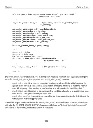 [ 131 ]
Chapter 5 Platform Drivers
[ 131 ]
info->pin_regs = devm_kmalloc(&pdev->dev, sizeof(*info->pin_regs) *
				 info->npins, GFP_KERNEL);
[...]
imx_pinctrl_desc = devm_kzalloc(&pdev->dev, sizeof(*imx_pinctrl_desc),
					 GFP_KERNEL);
imx_pinctrl_desc->name = dev_name(&pdev->dev);
imx_pinctrl_desc->pins = info->pins;
imx_pinctrl_desc->npins = info->npins;
imx_pinctrl_desc->pctlops = &imx_pctrl_ops;
imx_pinctrl_desc->pmxops = &imx_pmx_ops;
imx_pinctrl_desc->confops = &imx_pinconf_ops;
imx_pinctrl_desc->owner = THIS_MODULE;
ret = imx_pinctrl_probe_dt(pdev, info);
[...]
ipctl->info = info;
ipctl->dev = info->dev;
platform_set_drvdata(pdev, ipctl);
ipctl->pctl = devm_pinctrl_register(&pdev->dev,
					 imx_pinctrl_desc, ipctl);
[...]
dev_info(&pdev->dev, "initialized IMX pinctrl drivern");
return 0;
}
The devm_pinctrl_register() function will call the pinctrl_register() function, that registers all the pins
and calls pinctrl_get(), pinctrl_lookup_state() and pinctrl_select_state() functions.
• pinctrl_get() is called in a process context to obtain a handle to all pinctrl information for
a given client device. It will allocate a struct from the kernel memory to hold the pinmux
state. All mapping table parsing or similar slow operations take place within this API.
• pinctrl_lookup_state() is called in a process context to obtain a handle to a specific state for a
client device. This operation may be slow, too.
• pinctrl_select_state() programs the pin controller hardware according to the definition of the
state as given by the mapping table.
In the i.MX7D pin controller driver, the pinctrl_select_state() function located in drivers/pinctrl/core.c
will take the PINCTRL_STATE_DEFAULT argument (defined as "default" in include/linux/pinctrl/
pinctrl-state.h) performing the next sequence of functions:
 