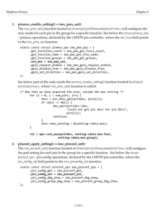 Platform Drivers Chapter 5
[ 132 ]
1. pinmux_enable_setting() -> imx_pmx_set():
The imx_pmx_set() function located in drivers/pinctrl/freescale/pinctrl-imx.c will configure the
mux mode for each pin in the group for a specific function. See below the struct pinmux_ops
- pinmux operations, declared by the i.MX7D pin controller, where the set_mux field points
to the imx_pmx_set function.
static const struct pinmux_ops imx_pmx_ops = {
.get_functions_count = imx_pmx_get_funcs_count,
.get_function_name = imx_pmx_get_func_name,
.get_function_groups = imx_pmx_get_groups,
.set_mux = imx_pmx_set,
.gpio_request_enable = imx_pmx_gpio_request_enable,
.gpio_disable_free = imx_pmx_gpio_disable_free,
.gpio_set_direction = imx_pmx_gpio_set_direction,
};
See below part of the code inside the pinmux_enable_setting() function located in drivers/
pinctrl/pinmux.c, where imx_pmx_set() function is called:
/* Now that we have acquired the pins, encode the mux setting */
for (i = 0; i < num_pins; i++) {
		 desc = pin_desc_get(pctldev, pins[i]);
		 if (desc == NULL) {
			 dev_warn(pctldev->dev,
				 "could not get pin desc for pin %dn",
				 pins[i]);
			 continue;
		 }
		 desc->mux_setting = &(setting->data.mux);
}
ret = ops->set_mux(pctldev, setting->data.mux.func,
			 setting->data.mux.group);
2. pinconf_apply_setting() -> imx_pinconf_set():
The imx_pinconf_set() function located in drivers/pinctrl/freescale/pinctrl-imx.c will configure
the pad setting for each pin in the group for a specific function. See below the struct
pinconf_ops - pin config operations, declared by the i.MX7D pin controller, where the
pin_config_set field points to the imx_pinconfig_set function:
static const struct pinconf_ops imx_pinconf_ops = {
.pin_config_get = imx_pinconf_get,
.pin_config_set = imx_pinconf_set,
.pin_config_dbg_show = imx_pinconf_dbg_show,
.pin_config_group_dbg_show = imx_pinconf_group_dbg_show,
};
 