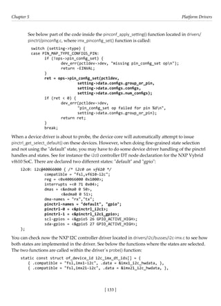 [ 133 ]
Chapter 5 Platform Drivers
[ 133 ]
See below part of the code inside the pinconf_apply_setting() function located in drivers/
pinctrl/pinconfig.c, where imx_pinconfig_set() function is called:
switch (setting->type) {
case PIN_MAP_TYPE_CONFIGS_PIN:
if (!ops->pin_config_set) {
		 dev_err(pctldev->dev, "missing pin_config_set opn");
		 return -EINVAL;
}
ret = ops->pin_config_set(pctldev,
			 setting->data.configs.group_or_pin,
			 setting->data.configs.configs,
			 setting->data.configs.num_configs);
if (ret < 0) {
		 dev_err(pctldev->dev,
			 "pin_config_set op failed for pin %dn",
			 setting->data.configs.group_or_pin);
		 return ret;
}
break;
When a device driver is about to probe, the device core will automatically attempt to issue
pinctrl_get_select_default() on these devices. However, when doing fine-grained state selection
and not using the "default" state, you may have to do some device driver handling of the pinctrl
handles and states. See for instance the i2c0 controller DT node declaration for the NXP Vybrid
vf610 SoC. There are declared two different states: "default" and "gpio":
i2c0: i2c@40066000 { /* i2c0 on vf610 */
		 compatible = "fsl,vf610-i2c";
		 reg = <0x40066000 0x1000>;
		 interrupts =<0 71 0x04>;
		 dmas = <&edma0 0 50>,
			 <&edma0 0 51>;
		 dma-names = "rx","tx";
		 pinctrl-names = "default", "gpio";
		 pinctrl-0 = <&pinctrl_i2c1>;
		 pinctrl-1 = <&pinctrl_i2c1_gpio>;
		 scl-gpios = <&gpio5 26 GPIO_ACTIVE_HIGH>;
		 sda-gpios = <&gpio5 27 GPIO_ACTIVE_HIGH>;
};
You can check now the NXP I2C controller driver located in drivers/i2c/busses/i2c-imx.c to see how
both states are implemented in the driver. See below the functions where the states are selected.
The two functions are called within the driver´s probe() function:
static const struct of_device_id i2c_imx_dt_ids[] = {
{ .compatible = "fsl,imx1-i2c", .data = &imx1_i2c_hwdata, },
{ .compatible = "fsl,imx21-i2c", .data = &imx21_i2c_hwdata, },
 