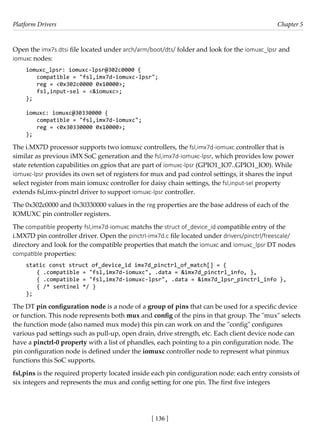 Platform Drivers Chapter 5
[ 136 ]
Open the imx7s.dtsi file located under arch/arm/boot/dts/ folder and look for the iomuxc_lpsr and
iomuxc nodes:
iomuxc_lpsr: iomuxc-lpsr@302c0000 {
compatible = "fsl,imx7d-iomuxc-lpsr";
reg = <0x302c0000 0x10000>;
fsl,input-sel = <&iomuxc>;
};
iomuxc: iomuxc@30330000 {
compatible = "fsl,imx7d-iomuxc";
reg = <0x30330000 0x10000>;
};
The i.MX7D processor supports two iomuxc controllers, the fsl,imx7d-iomuxc controller that is
similar as previous iMX SoC generation and the fsl,imx7d-iomuxc-lpsr, which provides low power
state retention capabilities on gpios that are part of iomuxc-lpsr (GPIO1_IO7..GPIO1_IO0). While
iomuxc-lpsr provides its own set of registers for mux and pad control settings, it shares the input
select register from main iomuxc controller for daisy chain settings, the fsl,input-sel property
extends fsl,imx-pinctrl driver to support iomuxc-lpsr controller.
The 0x302c0000 and 0x30330000 values in the reg properties are the base address of each of the
IOMUXC pin controller registers.
The compatible property fsl,imx7d-iomuxc matchs the struct of_device_id compatible entry of the
i.MX7D pin controller driver. Open the pinctrl-imx7d.c file located under drivers/pinctrl/freescale/
directory and look for the compatible properties that match the iomuxc and iomuxc_lpsr DT nodes
compatible properties:
static const struct of_device_id imx7d_pinctrl_of_match[] = {
{ .compatible = "fsl,imx7d-iomuxc", .data = &imx7d_pinctrl_info, },
{ .compatible = "fsl,imx7d-iomuxc-lpsr", .data = &imx7d_lpsr_pinctrl_info },
{ /* sentinel */ }
};
The DT pin configuration node is a node of a group of pins that can be used for a specific device
or function. This node represents both mux and config of the pins in that group. The "mux" selects
the function mode (also named mux mode) this pin can work on and the "config" configures
various pad settings such as pull-up, open drain, drive strength, etc. Each client device node can
have a pinctrl-0 property with a list of phandles, each pointing to a pin configuration node. The
pin configuration node is defined under the iomuxc controller node to represent what pinmux
functions this SoC supports.
fsl,pins is the required property located inside each pin configuration node: each entry consists of
six integers and represents the mux and config setting for one pin. The first five integers
 