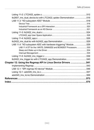 [ 11 ]
Table of Contents
[ 11 ]
Listing 11-2: LTC2422_spidev.c...........................................................................512
ltc2607_imx_dual_device.ko with LTC2422_spidev Demonstration.....................516
LAB 11.3: "IIO subsystem ADC" Module..............................................................518
Device Tree..........................................................................................................518
Industrial Framework as a SPI Interaction............................................................520
Industrial Framework as an IIO Device................................................................521
Listing 11-3: ltc2422_imx_dual.c...........................................................................524
LTC2422_app User Space Application.................................................................526
Listing 11-4: ltc2422_app.c...................................................................................526
ltc2422_imx_dual.ko with ltc2422_app Demonstration.........................................529
LAB 11.4: "IIO subsystem ADC with hardware triggering" Module.......................529
LAB 11.4 DT for the i.MX7D, SAMA5D2 and BCM2837 Processors...................530
Sleep and Wake up in the Driver..........................................................................534
Interrupt Management..........................................................................................535
Listing 11-5: ltc2422_imx_trigger.c.......................................................................536
ltc2422_imx_trigger.ko with LTC2422_app Demonstration..................................540
Chapter 12: Using the Regmap API in Linux Device Drivers.........................541
Implementing Regmap..........................................................................................543
LAB 12.1: "SPI regmap IIO device" Module.........................................................546
Listing 12-1: adxl345_imx_iio.c.............................................................................557
adxl345_imx_iio.ko Demonstration.......................................................................569
References..........................................................................................................573
Index....................................................................................................................575
 