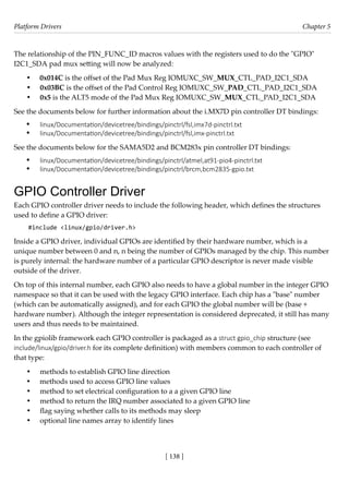 Platform Drivers Chapter 5
[ 138 ]
The relationship of the PIN_FUNC_ID macros values with the registers used to do the "GPIO"
I2C1_SDA pad mux setting will now be analyzed:
• 0x014C is the offset of the Pad Mux Reg IOMUXC_SW_MUX_CTL_PAD_I2C1_SDA
• 0x03BC is the offset of the Pad Control Reg IOMUXC_SW_PAD_CTL_PAD_I2C1_SDA
• 0x5 is the ALT5 mode of the Pad Mux Reg IOMUXC_SW_MUX_CTL_PAD_I2C1_SDA
See the documents below for further information about the i.MX7D pin controller DT bindings:
• linux/Documentation/devicetree/bindings/pinctrl/fsl,imx7d-pinctrl.txt
• linux/Documentation/devicetree/bindings/pinctrl/fsl,imx-pinctrl.txt
See the documents below for the SAMA5D2 and BCM283x pin controller DT bindings:
• linux/Documentation/devicetree/bindings/pinctrl/atmel,at91-pio4-pinctrl.txt
• linux/Documentation/devicetree/bindings/pinctrl/brcm,bcm2835-gpio.txt
GPIO Controller Driver
Each GPIO controller driver needs to include the following header, which defines the structures
used to define a GPIO driver:
#include <linux/gpio/driver.h>
Inside a GPIO driver, individual GPIOs are identified by their hardware number, which is a
unique number between 0 and n, n being the number of GPIOs managed by the chip. This number
is purely internal: the hardware number of a particular GPIO descriptor is never made visible
outside of the driver.
On top of this internal number, each GPIO also needs to have a global number in the integer GPIO
namespace so that it can be used with the legacy GPIO interface. Each chip has a "base" number
(which can be automatically assigned), and for each GPIO the global number will be (base +
hardware number). Although the integer representation is considered deprecated, it still has many
users and thus needs to be maintained.
In the gpiolib framework each GPIO controller is packaged as a struct gpio_chip structure (see
include/linux/gpio/driver.h for its complete definition) with members common to each controller of
that type:
• methods to establish GPIO line direction
• methods used to access GPIO line values
• method to set electrical configuration to a a given GPIO line
• method to return the IRQ number associated to a given GPIO line
• flag saying whether calls to its methods may sleep
• optional line names array to identify lines
 