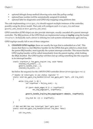 [ 139 ]
Chapter 5 Platform Drivers
[ 139 ]
• optional debugfs dump method (showing extra state like pullup config)
• optional base number (will be automatically assigned if omitted)
• optional label for diagnostics and GPIO chip mapping using platform data
The code implementing a struct gpio_chip should support multiple instances of the controller,
possibly using the driver model. That code will configure each struct gpio_chip and issue
gpiochip_add[_data]() or devm_gpiochip_add_data().
GPIO controllers (GPIO chips) can also provide interrupts, usually cascaded off a parent interrupt
controller. The IRQ portions of the GPIO block are implemented using an irqchip using the header
<linux/irq.h>. So basically such a driver is utilizing two sub-systems simultaneously: gpio and irq.
GPIO irqchips usually fall in one of three categories:
1. CHAINED GPIO irqchips: these are usually the type that is embedded on a SoC. This
means that there is a fast IRQ flow handler for the GPIOs that gets called in a chain from
the parent IRQ handler, most typically the system interrupt controller. This means that the
GPIO irqchip handler will be called immediately from the parent irqchip, while holding
the IRQs disabled. The GPIO irqchip will then end up calling something like this sequence
in its interrupt handler:
static irqreturn_t foo_gpio_irq(int irq, void *data)
chained_irq_enter(...);
generic_handle_irq(...);
chained_irq_exit(...);
See below the sequence for the i.MX7D GPIO controller driver (drivers/gpio/gpio-mxc.c):
/* handle 32 interrupts in one status register */
static void mxc_gpio_irq_handler(struct mxc_gpio_port *port, u32 irq_stat)
{
while (irq_stat != 0) {
		 int irqoffset = fls(irq_stat) - 1;
		 if (port->both_edges & (1 << irqoffset))
			 mxc_flip_edge(port, irqoffset);
		 generic_handle_irq(irq_find_mapping(port->domain, irqoffset));
		 irq_stat &= ~(1 << irqoffset);
}
}
/* MX1 and MX3 has one interrupt *per* gpio port */
static void mx3_gpio_irq_handler(struct irq_desc *desc)
{
u32 irq_stat;
 