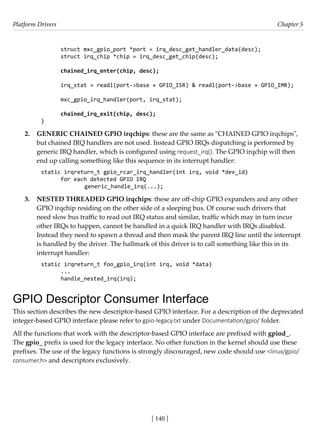 Platform Drivers Chapter 5
[ 140 ]
struct mxc_gpio_port *port = irq_desc_get_handler_data(desc);
struct irq_chip *chip = irq_desc_get_chip(desc);
chained_irq_enter(chip, desc);
irq_stat = readl(port->base + GPIO_ISR) & readl(port->base + GPIO_IMR);
mxc_gpio_irq_handler(port, irq_stat);
chained_irq_exit(chip, desc);
}
2. GENERIC CHAINED GPIO irqchips: these are the same as "CHAINED GPIO irqchips",
but chained IRQ handlers are not used. Instead GPIO IRQs dispatching is performed by
generic IRQ handler, which is configured using request_irq(). The GPIO irqchip will then
end up calling something like this sequence in its interrupt handler:
static irqreturn_t gpio_rcar_irq_handler(int irq, void *dev_id)
for each detected GPIO IRQ
		 generic_handle_irq(...);
3. NESTED THREADED GPIO irqchips: these are off-chip GPIO expanders and any other
GPIO irqchip residing on the other side of a sleeping bus. Of course such drivers that
need slow bus traffic to read out IRQ status and similar, traffic which may in turn incur
other IRQs to happen, cannot be handled in a quick IRQ handler with IRQs disabled.
Instead they need to spawn a thread and then mask the parent IRQ line until the interrupt
is handled by the driver. The hallmark of this driver is to call something like this in its
interrupt handler:
static irqreturn_t foo_gpio_irq(int irq, void *data)
...
handle_nested_irq(irq);
GPIO Descriptor Consumer Interface
This section describes the new descriptor-based GPIO interface. For a description of the deprecated
integer-based GPIO interface please refer to gpio-legacy.txt under Documentation/gpio/ folder.
All the functions that work with the descriptor-based GPIO interface are prefixed with gpiod_.
The gpio_ prefix is used for the legacy interface. No other function in the kernel should use these
prefixes. The use of the legacy functions is strongly discouraged, new code should use <linux/gpio/
consumer.h> and descriptors exclusively.
 