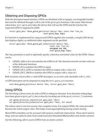 [ 141 ]
Chapter 5 Platform Drivers
[ 141 ]
Obtaining and Disposing GPIOs
With the descriptor-based interface, GPIOs are identified with an opaque, non-forgeable handler
that must be obtained through a call to one of the gpiod_get() functions. Like many other kernel
subsystems, devm_gpiod_get() takes the device that will use the GPIO and the function the
requested GPIO is supposed to fulfill:
struct gpio_desc *devm_gpiod_get(struct device *dev, const char *con_id,
					 enum gpiod_flags flags)
If a function is implemented by using several GPIOs together (for example, a simple LED device
that displays digits), an additional index argument can be specified:
struct gpio_desc *devm_gpiod_get_index(struct device *dev,
					 const char *con_id,
					 unsigned int idx,
					 enum gpiod_flags flags)
The flags parameter is used to optionally specify a direction and initial value for the GPIO. Values
can be:
• GPIOD_ASIS or 0 to not initialize the GPIO at all. The direction must be set later with one
of the dedicated functions
• GPIOD_IN to initialize the GPIO as input
• GPIOD_OUT_LOW to initialize the GPIO as output with a value of 0
• GPIOD_OUT_HIGH to initialize the GPIO as output with a value of 1
Both functions return either a valid GPIO descriptor, or an error code checkable with IS_ERR().
A GPIO descriptor can be disposed of using the devm_gpiod_put() function:
void devm_gpiod_put(struct device *dev, struct gpio_desc *desc)
Using GPIOs
The first thing a driver must do with a GPIO is setting its direction. If no direction-setting flags
have been given to gpiod_get*(), this is done by invoking one of the gpiod_direction_*() functions:
int gpiod_direction_input(struct gpio_desc *desc)
int gpiod_direction_output(struct gpio_desc *desc, int value)
The return value is zero for success, else a negative errno. For output GPIOs, the value provided
becomes the initial output value. This helps avoid signal glitching during system startup.
Most GPIO controllers can be accessed with memory read/write instructions. Those don't need to
sleep, and can safely be done from inside hard (non-threaded) IRQ handlers and similar contexts.
Use the following calls to access GPIOs from an atomic context:
 