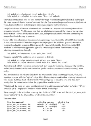 Platform Drivers Chapter 5
[ 142 ]
int gpiod_get_value(const struct gpio_desc *desc);
void gpiod_set_value(struct gpio_desc *desc, int value);
The values are boolean, zero for low, nonzero for high. When reading the value of an output pin,
the value returned should be what's seen on the pin. That won't always match the specified output
value, because of issues including open-drain signaling and output latencies.
The get/set calls do not return errors because "invalid GPIO" should have been reported earlier
from gpiod_direction_*(). However, note that not all platforms can read the value of output pins;
those that can't should always return zero. Also, using these calls for GPIOs that can't safely be
accessed without sleeping is an error.
Some GPIO controllers must be accessed using message based buses like I2C or SPI. Commands
to read or write those GPIO values require waiting to get to the head of a queue to transmit a
command and get its response. This requires sleeping, which can't be done from inside IRQ
handlers. Platforms that support this type of GPIO distinguish them from other GPIOs by
returning nonzero from this call:
int gpiod_cansleep(const struct gpio_desc *desc)
To access such GPIOs, a different set of accessors is defined:
int gpiod_get_value_cansleep(const struct gpio_desc *desc)
void gpiod_set_value_cansleep(struct gpio_desc *desc, int value)
Accessing such GPIOs requires a context which may sleep, for example a threaded IRQ handler,
and those accessors must be used instead of spinlock-safe accessors without the cansleep() name
suffix.
As a driver should not have to care about the physical line level, all of the gpiod_set_value_xxx()
functions operate with the *logical* value. With this they take the active-low property into account.
This means that they check whether the GPIO is configured to be active-low, and if so, they
manipulate the passed value before the physical line level is driven.
With this, all the gpiod_set_value_xxx() functions interpret the parameter "value" as "active" ("1") or
"inactive" ("0"). The physical line level will be driven accordingly.
As an example, if the active-low property for a dedicated GPIO is set, and the gpiod_set_value_xxx()
passes "active" ("1"), the physical line level will be driven low.
To summarize:
Function (example) active-low property physical line
gpiod_set_value(desc, 0); default (active-high) low
gpiod_set_value(desc, 1); default (active-high) high
gpiod_set_value(desc, 0); active-low high
gpiod_set_value(desc, 1); active-low low
 