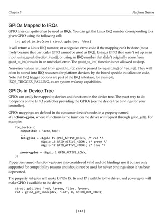 [ 143 ]
Chapter 5 Platform Drivers
[ 143 ]
GPIOs Mapped to IRQs
GPIO lines can quite often be used as IRQs. You can get the Linux IRQ number corresponding to a
given GPIO using the following call:
int gpiod_to_irq(const struct gpio_desc *desc)
It will return a Linux IRQ number, or a negative errno code if the mapping can't be done (most
likely because that particular GPIO cannot be used as IRQ). Using a GPIO that wasn't set up as an
input using gpiod_direction_input(), or using an IRQ number that didn't originally come from
gpiod_to_irq() results in an uncheked error. The gpiod_to_irq() function is not allowed to sleep.
Non-error values returned from gpiod_to_irq() can be passed to request_irq() or free_irq(). They will
often be stored into IRQ resources for platform devices, by the board-specific initialization code.
Note that IRQ trigger options are part of the IRQ interface, for example,
IRQF_TRIGGER_FALLING, as are system wakeup capabilities.
GPIOs in Device Tree
GPIOs can easily be mapped to devices and functions in the device tree. The exact way to do
it depends on the GPIO controller providing the GPIOs (see the device tree bindings for your
controller).
GPIOs mappings are defined in the consumer device's node, in a property named
<function>-gpios, where <function> is the function the driver will request through gpiod_get(). For
example:
foo_device {
compatible = "acme,foo";
...
led-gpios = <&gpio 15 GPIO_ACTIVE_HIGH>, /* red */
		 <&gpio 16 GPIO_ACTIVE_HIGH>, /* green */
		 <&gpio 17 GPIO_ACTIVE_HIGH>; /* blue */
power-gpios = <&gpio 1 GPIO_ACTIVE_LOW>;
};
Properties named <function>-gpio are also considered valid and old bindings use it but are only
supported for compatibility reasons and should not be used for newer bindings since it has been
deprecated.
The property led-gpios will make GPIOs 15, 16 and 17 available to the driver, and power-gpios will
make GPIO 1 available to the driver:
struct gpio_desc *red, *green, *blue, *power;
red = gpiod_get_index(dev, "led", 0, GPIOD_OUT_HIGH);
 