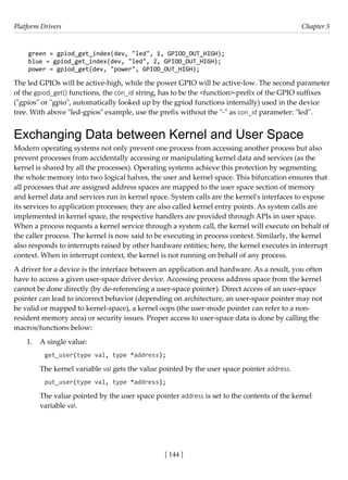 Platform Drivers Chapter 5
[ 144 ]
green = gpiod_get_index(dev, "led", 1, GPIOD_OUT_HIGH);
blue = gpiod_get_index(dev, "led", 2, GPIOD_OUT_HIGH);
power = gpiod_get(dev, "power", GPIOD_OUT_HIGH);
The led GPIOs will be active-high, while the power GPIO will be active-low. The second parameter
of the gpiod_get() functions, the con_id string, has to be the <function>-prefix of the GPIO suffixes
("gpios" or "gpio", automatically looked up by the gpiod functions internally) used in the device
tree. With above "led-gpios" example, use the prefix without the "-" as con_id parameter: "led".
Exchanging Data between Kernel and User Space
Modern operating systems not only prevent one process from accessing another process but also
prevent processes from accidentally accessing or manipulating kernel data and services (as the
kernel is shared by all the processes). Operating systems achieve this protection by segmenting
the whole memory into two logical halves, the user and kernel space. This bifurcation ensures that
all processes that are assigned address spaces are mapped to the user space section of memory
and kernel data and services run in kernel space. System calls are the kernel's interfaces to expose
its services to application processes; they are also called kernel entry points. As system calls are
implemented in kernel space, the respective handlers are provided through APIs in user space.
When a process requests a kernel service through a system call, the kernel will execute on behalf of
the caller process. The kernel is now said to be executing in process context. Similarly, the kernel
also responds to interrupts raised by other hardware entities; here, the kernel executes in interrupt
context. When in interrupt context, the kernel is not running on behalf of any process.
A driver for a device is the interface between an application and hardware. As a result, you often
have to access a given user-space driver device. Accessing process address space from the kernel
cannot be done directly (by de-referencing a user-space pointer). Direct access of an user-space
pointer can lead to incorrect behavior (depending on architecture, an user-space pointer may not
be valid or mapped to kernel-space), a kernel oops (the user-mode pointer can refer to a non-
resident memory area) or security issues. Proper access to user-space data is done by calling the
macros/functions below:
1. A single value:
get_user(type val, type *address);
The kernel variable val gets the value pointed by the user space pointer address.
put_user(type val, type *address);
The value pointed by the user space pointer address is set to the contents of the kernel
variable val.
 