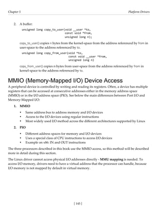 [ 145 ]
Chapter 5 Platform Drivers
[ 145 ]
2. A buffer:
unsigned long copy_to_user(void __user *to,
const void *from,
unsigned long n);
copy_to_user() copies n bytes from the kernel-space from the address referenced by from in
user-space to the address referenced by to.
unsigned long copy_from_user(void *to,
const void __user *from,
unsigned long n)
copy_from_user() copies n bytes from user-space from the address referenced by from in
kernel-space to the address referenced by to.
MMIO (Memory-Mapped I/O) Device Access
A peripheral device is controlled by writing and reading its registers. Often, a device has multiple
registers that can be accessed at consecutive addresses either in the memory address space
(MMIO) or in the I/O address space (PIO). See below the main differences between Port I/O and
Memory-Mapped I/O:
1. MMIO
• Same address bus to address memory and I/O devices
• Access to the I/O devices using regular instructions
• Most widely used I/O method across the different architectures supported by Linux
2. PIO
• Different address spaces for memory and I/O devices
• Uses a special class of CPU instructions to access I/O devices
• Example on x86: IN and OUT instructions
The three processors described in this book use the MMIO access, so this method will be described
more in detail during this section.
The Linux driver cannot access physical I/O addresses directly - MMU mapping is needed. To
access I/O memory, drivers need to have a virtual address that the processor can handle, because
I/O memory is not mapped by default in virtual memory.
 