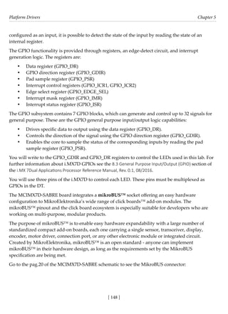 Platform Drivers Chapter 5
[ 148 ]
configured as an input, it is possible to detect the state of the input by reading the state of an
internal register.
The GPIO functionality is provided through registers, an edge-detect circuit, and interrupt
generation logic. The registers are:
• Data register (GPIO_DR)
• GPIO direction register (GPIO_GDIR)
• Pad sample register (GPIO_PSR)
• Interrupt control registers (GPIO_ICR1, GPIO_ICR2)
• Edge select register (GPIO_EDGE_SEL)
• Interrupt mask register (GPIO_IMR)
• Interrupt status register (GPIO_ISR)
The GPIO subsystem contains 7 GPIO blocks, which can generate and control up to 32 signals for
general purpose. These are the GPIO general purpose input/output logic capabilities:
• Drives specific data to output using the data register (GPIO_DR).
• Controls the direction of the signal using the GPIO direction register (GPIO_GDIR).
• Enables the core to sample the status of the corresponding inputs by reading the pad
sample register (GPIO_PSR).
You will write to the GPIO_GDIR and GPIO_DR registers to control the LEDs used in this lab. For
further information about i.MX7D GPIOs see the 8.3 General Purpose Input/Output (GPIO) section of
the i.MX 7Dual Applications Processor Reference Manual, Rev. 0.1, 08/2016.
You will use three pins of the i.MX7D to control each LED. These pins must be multiplexed as
GPIOs in the DT.
The MCIMX7D-SABRE board integrates a mikroBUS™ socket offering an easy hardware
configuration to MikroElektronika’s wide range of click boards™ add-on modules. The
mikroBUS™ pinout and the click board ecosystem is especially suitable for developers who are
working on multi-purpose, modular products.
The purpose of mikroBUS™ is to enable easy hardware expandability with a large number of
standardized compact add-on boards, each one carrying a single sensor, transceiver, display,
encoder, motor driver, connection port, or any other electronic module or integrated circuit.
Created by MikroElektronika, mikroBUS™ is an open standard - anyone can implement
mikroBUS™ in their hardware design, as long as the requirements set by the MikroBUS
specification are being met.
Go to the pag.20 of the MCIMX7D-SABRE schematic to see the MikroBUS connector:
 