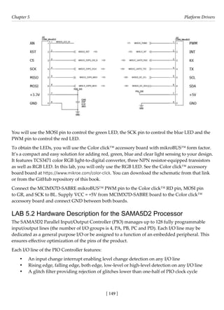[ 149 ]
Chapter 5 Platform Drivers
[ 149 ]
You will use the MOSI pin to control the green LED, the SCK pin to control the blue LED and the
PWM pin to control the red LED.
To obtain the LEDs, you will use the Color click™ accessory board with mikroBUS™ form factor.
It’s a compact and easy solution for adding red, green, blue and clear light sensing to your design.
It features TCS3471 color RGB light-to-digital converter, three NPN resistor-equipped transistors
as well as RGB LED. In this lab, you will only use the RGB LED. See the Color click™ accessory
board board at https://www.mikroe.com/color-click. You can download the schematic from that link
or from the GitHub repository of this book.
Connect the MCIMX7D-SABRE mikroBUS™ PWM pin to the Color click™ RD pin, MOSI pin
to GR, and SCK to BL. Supply VCC = +5V from MCIMX7D-SABRE board to the Color click™
accessory board and connect GND between both boards.
LAB 5.2 Hardware Description for the SAMA5D2 Processor
The SAMA5D2 Parallel Input/Output Controller (PIO) manages up to 128 fully programmable
input/output lines (the number of I/O groups is 4, PA, PB, PC and PD). Each I/O line may be
dedicated as a general purpose I/O or be assigned to a function of an embedded peripheral. This
ensures effective optimization of the pins of the product.
Each I/O line of the PIO Controller features:
• An input change interrupt enabling level change detection on any I/O line
• Rising edge, falling edge, both edge, low-level or high-level detection on any I/O line
• A glitch filter providing rejection of glitches lower than one-half of PIO clock cycle
 