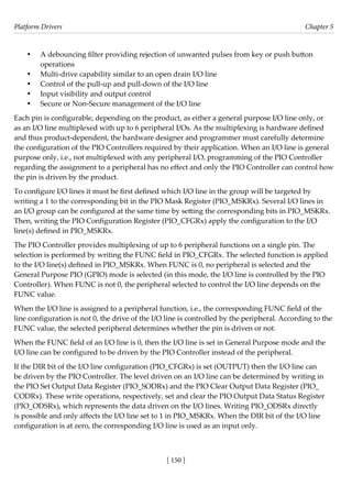 Platform Drivers Chapter 5
[ 150 ]
• A debouncing filter providing rejection of unwanted pulses from key or push button
operations
• Multi-drive capability similar to an open drain I/O line
• Control of the pull-up and pull-down of the I/O line
• Input visibility and output control
• Secure or Non-Secure management of the I/O line
Each pin is configurable, depending on the product, as either a general purpose I/O line only, or
as an I/O line multiplexed with up to 6 peripheral I/Os. As the multiplexing is hardware defined
and thus product-dependent, the hardware designer and programmer must carefully determine
the configuration of the PIO Controllers required by their application. When an I/O line is general
purpose only, i.e., not multiplexed with any peripheral I/O, programming of the PIO Controller
regarding the assignment to a peripheral has no effect and only the PIO Controller can control how
the pin is driven by the product.
To configure I/O lines it must be first defined which I/O line in the group will be targeted by
writing a 1 to the corresponding bit in the PIO Mask Register (PIO_MSKRx). Several I/O lines in
an I/O group can be configured at the same time by setting the corresponding bits in PIO_MSKRx.
Then, writing the PIO Configuration Register (PIO_CFGRx) apply the configuration to the I/O
line(s) defined in PIO_MSKRx.
The PIO Controller provides multiplexing of up to 6 peripheral functions on a single pin. The
selection is performed by writing the FUNC field in PIO_CFGRx. The selected function is applied
to the I/O line(s) defined in PIO_MSKRx. When FUNC is 0, no peripheral is selected and the
General Purpose PIO (GPIO) mode is selected (in this mode, the I/O line is controlled by the PIO
Controller). When FUNC is not 0, the peripheral selected to control the I/O line depends on the
FUNC value.
When the I/O line is assigned to a peripheral function, i.e., the corresponding FUNC field of the
line configuration is not 0, the drive of the I/O line is controlled by the peripheral. According to the
FUNC value, the selected peripheral determines whether the pin is driven or not.
When the FUNC field of an I/O line is 0, then the I/O line is set in General Purpose mode and the
I/O line can be configured to be driven by the PIO Controller instead of the peripheral.
If the DIR bit of the I/O line configuration (PIO_CFGRx) is set (OUTPUT) then the I/O line can
be driven by the PIO Controller. The level driven on an I/O line can be determined by writing in
the PIO Set Output Data Register (PIO_SODRx) and the PIO Clear Output Data Register (PIO_
CODRx). These write operations, respectively, set and clear the PIO Output Data Status Register
(PIO_ODSRx), which represents the data driven on the I/O lines. Writing PIO_ODSRx directly
is possible and only affects the I/O line set to 1 in PIO_MSKRx. When the DIR bit of the I/O line
configuration is at zero, the corresponding I/O line is used as an input only.
 