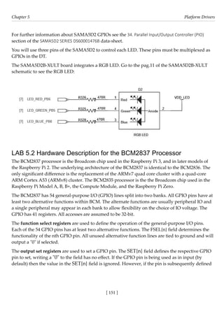 [ 151 ]
Chapter 5 Platform Drivers
[ 151 ]
For further information about SAMA5D2 GPIOs see the 34. Parallel Input/Output Controller (PIO)
section of the SAMA5D2 SERIES DS60001476B data-sheet.
You will use three pins of the SAMA5D2 to control each LED. These pins must be multiplexed as
GPIOs in the DT.
The SAMA5D2B-XULT board integrates a RGB LED. Go to the pag.11 of the SAMA5D2B-XULT
schematic to see the RGB LED:
LAB 5.2 Hardware Description for the BCM2837 Processor
The BCM2837 processor is the Broadcom chip used in the Raspberry Pi 3, and in later models of
the Raspberry Pi 2. The underlying architecture of the BCM2837 is identical to the BCM2836. The
only significant difference is the replacement of the ARMv7 quad core cluster with a quad-core
ARM Cortex A53 (ARMv8) cluster. The BCM2835 processor is the the Broadcom chip used in the
Raspberry Pi Model A, B, B+, the Compute Module, and the Raspberry Pi Zero.
The BCM2837 has 54 general-purpose I/O (GPIO) lines split into two banks. All GPIO pins have at
least two alternative functions within BCM. The alternate functions are usually peripheral IO and
a single peripheral may appear in each bank to allow flexibility on the choice of IO voltage. The
GPIO has 41 registers. All accesses are assumed to be 32-bit.
The function select registers are used to define the operation of the general-purpose I/O pins.
Each of the 54 GPIO pins has at least two alternative functions. The FSEL{n} field determines the
functionality of the nth GPIO pin. All unused alternative function lines are tied to ground and will
output a "0" if selected.
The output set registers are used to set a GPIO pin. The SET{n} field defines the respective GPIO
pin to set, writing a "0" to the field has no effect. If the GPIO pin is being used as in input (by
default) then the value in the SET{n} field is ignored. However, if the pin is subsequently defined
 
