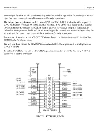Platform Drivers Chapter 5
[ 152 ]
as an output then the bit will be set according to the last set/clear operation. Separating the set and
clear functions removes the need for read-modify-write operations.
The output clear registers are used to clear a GPIO pin. The CLR{n} field defines the respective
GPIO pin to clear, writing a "0" to the field has no effect. If the GPIO pin is being used as in input
(by default) then the value in the CLR{n} field is ignored. However, if the pin is subsequently
defined as an output then the bit will be set according to the last set/clear operation. Separating the
set and clear functions removes the need for read-modify-write operations.
For further information about BCM2837 GPIOs see the section 6 General Purpose I/O (GPIO) of the
BCM2835 ARM Peripherals guide.
You will use three pins of the BCM2837 to control each LED. These pins must be multiplexed as
GPIOs in the DT.
To obtain the GPIOs, you will use the GPIO expansion connector. Go to the Raspberry-Pi-3B-V1.2-
Schematics to see the connector:
 