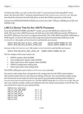 [ 153 ]
Chapter 5 Platform Drivers
[ 153 ]
To obtain the LEDs, you will use the Color click™ accessory board with mikroBUS™ form
factor. See the Color click™ accessory board board at https://www.mikroe.com/color-click. You can
download the schematic from the link above or from the GitHub repository of this book.
Connect the GPIO EXPANSION GPIO27 pin to the Color click™ RD pin, GPIO22 pin to GR, and
GPIO26 to BL.
LAB 5.2 Device Tree for the i.MX7D Processor
From the MCIMX7D-SABRE mikroBUS™ socket, you see that MOSI pin connects to the
SAI2_TXC pad of the i.MX7D processor, the SCK pin to the SAI2_RXD pad and the PWM pin to
the GPIO1_IO02 pad. You have to configure these SAI2_TXC, SAI2_RXD and GPIO1_IO02 pads as
GPIO signals. To look for the macros that assign the required functionality (GPIO) go to the
imx7d-pinfunc.h file under arch/arm/boot/dts/ and find the next macros:
#define MX7D_PAD_SAI2_TX_BCLK__GPIO6_IO20 0x0220 0x0490 0x0000 0x5 0x0
#define MX7D_PAD_SAI2_RX_DATA__GPIO6_IO21 0x0224 0x0494 0x0000 0x5 0x0
Go now to the imx7d-pinfunc-lpsr.h file under arch/arm/boot/dts/ and find the next macro:
#define MX7D_PAD_GPIO1_IO02__GPIO1_IO2 0x0008 0x0038 0x0000 0x0 0x0
The five integers of the macro above are:
• IOMUX register offset (0x0008)
• Pad configuration register offset (0x0038)
• Select input daisy chain register offset (0x0000)
• IOMUX configuration setting (0x0)
• Select input daisy chain setting (0x0)
The GPIO1_IO02 pad is part of the fsl,imx7d-iomuxc-lpsr controller.
You need a sixth integer that corresponds to the configuration for the PAD control register.
This number defines the low-level physical settings of the pin. You can build this integer using
the information found under the device tree pinctrl documentation binding folder located at
Documentation/devicetree/bindings/pinctrl/. For the i.MX7D check the fsl,imx7d-pinctrl.txt file. You can
also copy and then modify another pin definition that has similar functionality in the DT file. You
can use the 0x11 value for your selected PADs.
CONFIG bits definition:
PAD_CTL_PUS_100K_DOWN (0 << 5)
PAD_CTL_PUS_5K_UP (1 << 5)
PAD_CTL_PUS_47K_UP (2 << 5)
PAD_CTL_PUS_100K_UP (3 << 5)
PAD_CTL_PUE (1 << 4)
PAD_CTL_HYS (1 << 3)
 