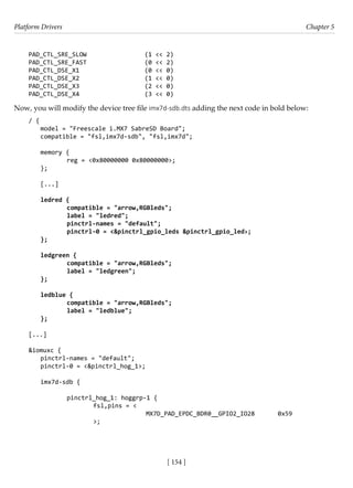 Platform Drivers Chapter 5
[ 154 ]
PAD_CTL_SRE_SLOW (1 << 2)
PAD_CTL_SRE_FAST (0 << 2)
PAD_CTL_DSE_X1 (0 << 0)
PAD_CTL_DSE_X2 (1 << 0)
PAD_CTL_DSE_X3 (2 << 0)
PAD_CTL_DSE_X4 (3 << 0)
Now, you will modify the device tree file imx7d-sdb.dts adding the next code in bold below:
/ {
model = "Freescale i.MX7 SabreSD Board";
compatible = "fsl,imx7d-sdb", "fsl,imx7d";
memory {
		 reg = <0x80000000 0x80000000>;
};
[...]
ledred {
		 compatible = "arrow,RGBleds";
		 label = "ledred";
		 pinctrl-names = "default";
		 pinctrl-0 = <&pinctrl_gpio_leds &pinctrl_gpio_led>;
};
ledgreen {
		 compatible = "arrow,RGBleds";
		 label = "ledgreen";
};
ledblue {
		 compatible = "arrow,RGBleds";
		 label = "ledblue";
};
[...]
&iomuxc {
pinctrl-names = "default";
pinctrl-0 = <&pinctrl_hog_1>;
imx7d-sdb {
		 pinctrl_hog_1: hoggrp-1 {
			 fsl,pins = <
				 MX7D_PAD_EPDC_BDR0__GPIO2_IO28 0x59			
		 >;
 