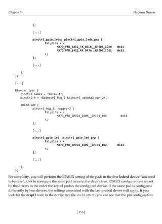 [ 155 ]
Chapter 5 Platform Drivers
[ 155 ]
		 };
		 [...]
		 pinctrl_gpio_leds: pinctrl_gpio_leds_grp {
fsl,pins = <
				 MX7D_PAD_SAI2_TX_BCLK__GPIO6_IO20 0x11
				 MX7D_PAD_SAI2_RX_DATA__GPIO6_IO21 0x11
			 >;
		 };
		 [...]
};
};
[...]
		
&iomuxc_lpsr {
pinctrl-names = "default";
pinctrl-0 = <&pinctrl_hog_2 &pinctrl_usbotg2_pwr_2>;
imx7d-sdb {
		 pinctrl_hog_2: hoggrp-2 {
			 fsl,pins = <
				 MX7D_PAD_GPIO1_IO05__GPIO1_IO5 0x14
			 >;
		 };
		 [...]
pinctrl_gpio_led: pinctrl_gpio_led_grp {
fsl,pins = <
				 MX7D_PAD_GPIO1_IO02__GPIO1_IO2 0x11
			 >;
};
		
		 [...]
};
};
For simplicity, you will perform the IOMUX setting of the pads in the first ledred device. You need
to be careful not to configure the same pad twice in the device tree. IOMUX configurations are set
by the drivers in the order the kernel probes the configured device. If the same pad is configured
differently by two drivers, the settings associated with the last-probed driver will apply. If you
look for the ecspi3 node in the device tree file imx7d-sdb.dts you can see that the pin configuration
 