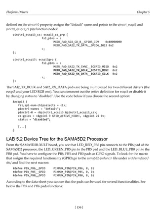 Platform Drivers Chapter 5
[ 156 ]
defined on the pinctrl-0 property assigns the "default" name and points to the pinctrl_ecspi3 and
pinctrl_ecspi3_cs pin function nodes:
pinctrl_ecspi3_cs: ecspi3_cs_grp {
			 fsl,pins = <
				 MX7D_PAD_SD2_CD_B__GPIO5_IO9 0x80000000
				 MX7D_PAD_SAI2_TX_DATA__GPIO6_IO22 0x2
			 >;
};
pinctrl_ecspi3: ecspi3grp {
			 fsl,pins = <
				 MX7D_PAD_SAI2_TX_SYNC__ECSPI3_MISO 0x2
				 MX7D_PAD_SAI2_TX_BCLK__ECSPI3_MOSI 0x2
				 MX7D_PAD_SAI2_RX_DATA__ECSPI3_SCLK 0x2
			 >;
};
The SAI2_TX_BCLK and SAI2_RX_DATA pads are being multiplexed for two different drivers (the
ecspi3 and your LED RGB one). You can comment out the entire definition for ecspi3 or disable it
by changing status to "disabled". Use the code below if you choose the second option:
&ecspi3 {
fsl,spi-num-chipselects = <1>;
pinctrl-names = "default";
pinctrl-0 = <&pinctrl_ecspi3 &pinctrl_ecspi3_cs>;
cs-gpios = <&gpio5 9 GPIO_ACTIVE_HIGH>, <&gpio6 22 0>;
status = "disabled";
[...]
}
LAB 5.2 Device Tree for the SAMA5D2 Processor
From the SAMA5D2B-XULT board, you see that LED_RED_PB6 pin connects to the PB6 pad of the
SAMA5D2 processor, the LED_GREEN_PB5 pin to the PB5 pad and the LED_BLUE_PB0 pin to the
PB0 pad. You have to configure the PB6, PB5 and PB0 pads as GPIO signals. To look for the macro
that assigns the required functionality (GPIO) go to the sama5d2-pinfunc.h file under arch/arm/boot/
dts/ and find the next macros:
#define PIN_PB6__GPIO PINMUX_PIN(PIN_PB6, 0, 0)
#define PIN_PB5__GPIO PINMUX_PIN(PIN_PB5, 0, 0)
#define PIN_PB0__GPIO PINMUX_PIN(PIN_PB0, 0, 0)
According to the data-sheet you can see that the pads can be used for several functionalities. See
below the PB5 and PB6 pads functions:
 