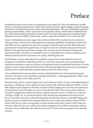[ 13 ]
Preface
Embedded systems have become an integral part of our daily life. They are deployed in mobile
devices, networking infrastructure, home and consumer devices, digital signage, medical imaging,
automotive infotainment and many other industrial applications. The use of embedded systems is
growing exponentially. Today´s proccesors are made from silicon, which itself is fashioned from
one of the most abundant materials on earth: sand. Processor technology has moved from 90nm
fabrication in the year 2000 to 14nm today, and it is expected to shrink to 7nm or 5nm by 2021.
Today´s embedded processors range from multicore 64-bit CPUs, manufactured in advanced
14nm processes, with extensive heterogeneous computing capabilities including powerful GPUs
and DSPs that are engineered to allow the running of trained neural networks and enable next
generation of virtual reality applications, to single or dual core embedded processors for power
efficient, cost optimized applications designed for the growing IoT (Internet of Things) and
industrial markets. Nowdays, it is possible to have an embedded linux system running in a few
dollars processor and new processors are coming, shrinking this cost.
The flexibility of Linux embedded, the availability of powerful, energy efficient processors
designed for embedded computing and the low cost of new processors are encouraging many
industrial companies to come up with new developments based on embedded processors. Current
engineers have in their hands powerful tools for developing applications previously unimagined,
but they need to understand the countless features that Linux offers today.
Linux embedded firmware developers need to understand the lower level hardware function
controls, to be able to write interfaces to multiple peripherals - meaning peripherals: GPIOs, serial
buses, timers, DMA, CAN, USB, and LCD.
The following could be a real example of low level hardware control: A Linux embedded firmware
developer is designing a Linux application that needs to talk with three different UARTs. A Linux
SBC (Single board computer) with three available UARTs is being used, but when the application
is being tested, it looks like there are only two functional UARTs. The reason is that processors
have pins multiplexed to different functions, and the same pin can be an UART pin, an I2C pin,
a SPI pin, a GPIO, etc. To activate the third UART, the firmware developer first must look for
Device Tree (DT) source files within the kernel that describe the hardware of the SBC being used.
Second, it must be checked if the missing UART device is created and enabled in these DT files.
If the UART device node is not included, it can be created using other created UART nodes as a
reference. After that, the new UART pads must be multiplexed for UART functionality, making
sure they are not conflicting with other devices in the DT that use the same pads for an alternate
function.
 