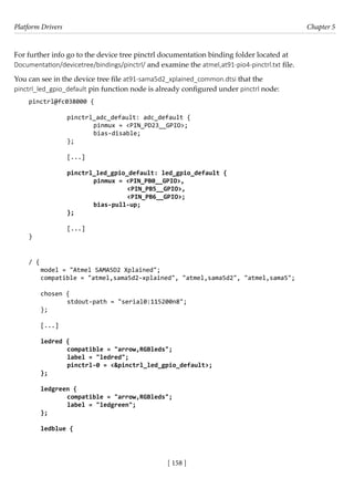 Platform Drivers Chapter 5
[ 158 ]
For further info go to the device tree pinctrl documentation binding folder located at
Documentation/devicetree/bindings/pinctrl/ and examine the atmel,at91-pio4-pinctrl.txt file.
You can see in the device tree file at91-sama5d2_xplained_common.dtsi that the
pinctrl_led_gpio_default pin function node is already configured under pinctrl node:
pinctrl@fc038000 {
				
		 pinctrl_adc_default: adc_default {
			 pinmux = <PIN_PD23__GPIO>;
			 bias-disable;
		 };
		
		 [...]
		 pinctrl_led_gpio_default: led_gpio_default {
			 pinmux = <PIN_PB0__GPIO>,
				 <PIN_PB5__GPIO>,
				 <PIN_PB6__GPIO>;
			 bias-pull-up;
		 };
		
		 [...]
}
/ {
model = "Atmel SAMA5D2 Xplained";
compatible = "atmel,sama5d2-xplained", "atmel,sama5d2", "atmel,sama5";
chosen {
		 stdout-path = "serial0:115200n8";
};
[...]
ledred {
		 compatible = "arrow,RGBleds";
		 label = "ledred";
		 pinctrl-0 = <&pinctrl_led_gpio_default>;
};
ledgreen {
		 compatible = "arrow,RGBleds";
		 label = "ledgreen";
};
ledblue {
 