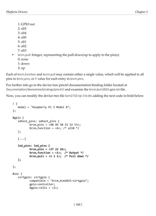 Platform Drivers Chapter 5
[ 160 ]
1: GPIO out
2: alt5
3: alt4
4: alt0
5: alt1
6: alt2
7: alt3
• brcm,pull: Integer, representing the pull-down/up to apply to the pin(s):
0: none
1: down
2: up
Each of brcm,function and brcm,pull may contain either a single value, which will be applied to all
pins in brcm,pins, or 1 value for each entry in brcm,pins.
For further info go to the device tree pinctrl documentation binding folder located at
Documentation/devicetree/bindings/pinctrl/ and examine the brcm,bcm2835-gpio.txt file.
Now, you can modify the device tree file bcm2710-rpi-3-b.dts adding the next code in bold below:
/ {
model = "Raspberry Pi 3 Model B";
};
&gpio {
sdhost_pins: sdhost_pins {
		 brcm,pins = <48 49 50 51 52 53>;
		 brcm,function = <4>; /* alt0 */
};
[...]
led_pins: led_pins {
		 brcm,pins = <27 22 26>;
		 brcm,function = <1>; /* Output */
		 brcm,pull = <1 1 1>; /* Pull down */
};
		
};
&soc {
virtgpio: virtgpio {
		 compatible = "brcm,bcm2835-virtgpio";
		 gpio-controller;
		 #gpio-cells = <2>;
 