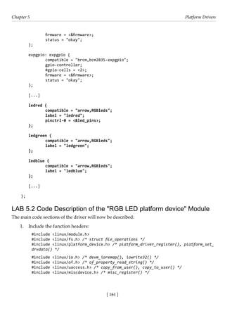 [ 161 ]
Chapter 5 Platform Drivers
[ 161 ]
		 firmware = <&firmware>;
		 status = "okay";
};
expgpio: expgpio {
		 compatible = "brcm,bcm2835-expgpio";
		 gpio-controller;
		 #gpio-cells = <2>;
		 firmware = <&firmware>;
		 status = "okay";
};
[...]
ledred {
		 compatible = "arrow,RGBleds";
		 label = "ledred";
		 pinctrl-0 = <&led_pins>;
};
ledgreen {
		 compatible = "arrow,RGBleds";
		 label = "ledgreen";
};
ledblue {
		 compatible = "arrow,RGBleds";
		 label = "ledblue";
};
[...]
};
LAB 5.2 Code Description of the "RGB LED platform device" Module
The main code sections of the driver will now be described:
1. Include the function headers:
#include <linux/module.h>
#include <linux/fs.h> /* struct file_operations */
#include <linux/platform_device.h> /* platform_driver_register(), platform_set_
drvdata() */
#include <linux/io.h> /* devm_ioremap(), iowrite32() */
#include <linux/of.h> /* of_property_read_string() */
#include <linux/uaccess.h> /* copy_from_user(), copy_to_user() */
#include <linux/miscdevice.h> /* misc_register() */
 
