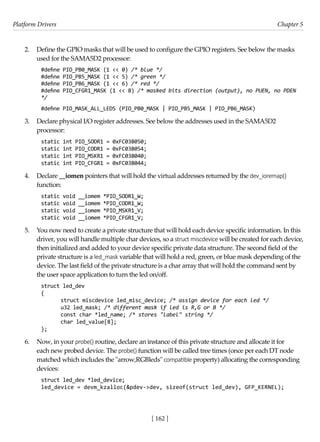 Platform Drivers Chapter 5
[ 162 ]
2. Define the GPIO masks that will be used to configure the GPIO registers. See below the masks
used for the SAMA5D2 processor:
#define PIO_PB0_MASK (1 << 0) /* blue */
#define PIO_PB5_MASK (1 << 5) /* green */
#define PIO_PB6_MASK (1 << 6) /* red */
#define PIO_CFGR1_MASK (1 << 8) /* masked bits direction (output), no PUEN, no PDEN
*/
#define PIO_MASK_ALL_LEDS (PIO_PB0_MASK | PIO_PB5_MASK | PIO_PB6_MASK)
3. Declare physical I/O register addresses. See below the addresses used in the SAMA5D2
processor:
static int PIO_SODR1 = 0xFC038050;
static int PIO_CODR1 = 0xFC038054;
static int PIO_MSKR1 = 0xFC038040;
static int PIO_CFGR1 = 0xFC038044;
4. Declare __iomen pointers that will hold the virtual addresses returned by the dev_ioremap()
function:
static void __iomem *PIO_SODR1_W;
static void __iomem *PIO_CODR1_W;
static void __iomem *PIO_MSKR1_V;
static void __iomem *PIO_CFGR1_V;
5. You now need to create a private structure that will hold each device specific information. In this
driver, you will handle multiple char devices, so a struct miscdevice will be created for each device,
then initialized and added to your device specific private data structure. The second field of the
private structure is a led_mask variable that will hold a red, green, or blue mask depending of the
device. The last field of the private structure is a char array that will hold the command sent by
the user space application to turn the led on/off.
struct led_dev
{
struct miscdevice led_misc_device; /* assign device for each led */
u32 led_mask; /* different mask if led is R,G or B */
const char *led_name; /* stores "label" string */
char led_value[8];
};
6. Now, in your probe() routine, declare an instance of this private structure and allocate it for
each new probed device. The probe() function will be called tree times (once per each DT node
matched which includes the "arrow,RGBleds" compatible property) allocating the corresponding
devices:
struct led_dev *led_device;
led_device = devm_kzalloc(&pdev->dev, sizeof(struct led_dev), GFP_KERNEL);
 
