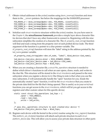 [ 163 ]
Chapter 5 Platform Drivers
[ 163 ]
7. Obtain virtual addresses in the probe() routine using devm_ioremap() function and store
them in the __iomem pointers. See below the mappings for the SAMA5D2 processor:
PIO_MSKR1_V = devm_ioremap(&pdev->dev, PIO_MSKR1, sizeof(u32));
PIO_SODR1_W = devm_ioremap(&pdev->dev, PIO_SODR1, sizeof(u32));
PIO_CODR1_W = devm_ioremap(&pdev->dev, PIO_CODR1, sizeof(u32));
PIO_CFGR1_V = devm_ioremap(&pdev->dev, PIO_CFGR1, sizeof(u32));
8. Initialize each struct miscdevice structure within the probe() routine. As you have seen in
the Chapter 4, the miscellaneous framework provides a simple layer above character files
for devices that don’t have any other framework to connect to. Registering with the misc
subsystem simplifies the creation of a character file. The of_property_read_string() function
will find and read a string from the property label of each probed device node. The third
argument of the function is a pointer to a char pointer variable. The
of_property_read_string() function will store the "label" string in the address pointed by the
led_name pointer variable.
of_property_read_string(pdev->dev.of_node, "label", &led_device->led_name);
led_device->led_misc_device.minor = MISC_DYNAMIC_MINOR;
led_device->led_misc_device.name = led_device->led_name;
led_device->led_misc_device.fops = &led_fops;
9. When you are creating a character file, a struct file_operations structure is needed to
define which driver´s functions to call when an user opens, closes, reads, and writes to
the char file. This structure will be stored in the struct miscdevice and passed to the misc
subsystem when you register a device to it. One thing to note is that when you use the
misc subsystem, it will automatically handle the "open" function for you. Inside the
automatically created "open" function, it will tie the struct miscdevice that you create to
the private data field for the file that’s being opened. This is useful, so in your write/read
functions you can get access to the struct miscdevice, which will let you get access to the
registers and other custom values for this specific device:
static const struct file_operations led_fops = {
.owner = THIS_MODULE,
.read = led_read,
.write = led_write,
};
/* pass file__operations structure to each created misc device */
led_device->led_misc_device.fops = &led_fops;
10. Register each device with the kernel in the probe() routine using the misc_register() function.
The platform_set_drvdata() function will attach each private structure to each struct
platform_device one. This will allow you to access your private data structure in other parts
 
