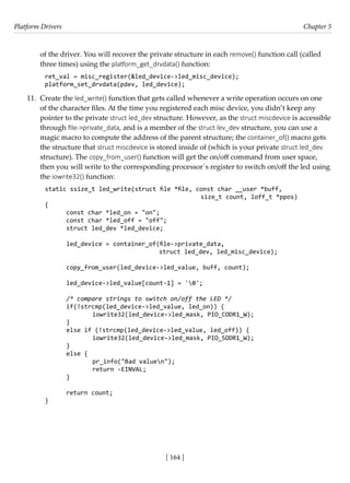Platform Drivers Chapter 5
[ 164 ]
of the driver. You will recover the private structure in each remove() function call (called
three times) using the platform_get_drvdata() function:
ret_val = misc_register(&led_device->led_misc_device);
platform_set_drvdata(pdev, led_device);
11. Create the led_write() function that gets called whenever a write operation occurs on one
of the character files. At the time you registered each misc device, you didn’t keep any
pointer to the private struct led_dev structure. However, as the struct miscdevice is accessible
through file->private_data, and is a member of the struct lev_dev structure, you can use a
magic macro to compute the address of the parent structure; the container_of() macro gets
the structure that struct miscdevice is stored inside of (which is your private struct led_dev
structure). The copy_from_user() function will get the on/off command from user space,
then you will write to the corresponding processor´s register to switch on/off the led using
the iowrite32() function:
static ssize_t led_write(struct file *file, const char __user *buff,
						 size_t count, loff_t *ppos)
{
const char *led_on = "on";
const char *led_off = "off";
struct led_dev *led_device;
led_device = container_of(file->private_data,
				 struct led_dev, led_misc_device);
copy_from_user(led_device->led_value, buff, count);
led_device->led_value[count-1] = '0';
/* compare strings to switch on/off the LED */
if(!strcmp(led_device->led_value, led_on)) {
		 iowrite32(led_device->led_mask, PIO_CODR1_W);
}
else if (!strcmp(led_device->led_value, led_off)) {
		 iowrite32(led_device->led_mask, PIO_SODR1_W);
}
else {
		 pr_info("Bad valuen");
		 return -EINVAL;
}
return count;
}
 