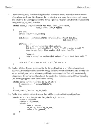 [ 165 ]
Chapter 5 Platform Drivers
[ 165 ]
12. Create the led_read() function that gets called whenever a read operation occurs on one
of the character device files. Recover the private structure using the container_of() macro
and return to the user application the device´s private structure variable led_value (on/off)
using the copy_to_user() function:
static ssize_t led_read(struct file *file, char __user *buff,
			 size_t count, loff_t *ppos)
{
int len;
struct led_dev *led_device;
led_device = container_of(file->private_data, struct led_dev,
							 led_misc_device);
if(*ppos == 0){
		 len = strlen(led_device->led_value);
		 led_device->led_value[len] = 'n'; /* add n after on/off */
		 copy_to_user(buff, &led_device->led_value, len+1);
		 *ppos+=1;
		 return sizeof(led_device->led_value); /* exit first func call */
}
return 0; /* exit and do not recall func again */
}
13. Declare a list of devices supported by the driver. Create an array of structures struct
of_device_id where you initialize with strings the compatible fields that will be used by the
kernel to bind your driver with compatible device tree devices. This will automatically
trigger your driver´s probe() function if the device tree contains a compatible device entry
(the probing happens three times in this driver).
static const struct of_device_id my_of_ids[] = {
{ .compatible = " arrow,RGBleds"},
{},
}
MODULE_DEVICE_TABLE(of, my_of_ids);
14. Add a struct platform_driver structure that will be registered to the platform bus:
static struct platform_driver led_platform_driver = {
.probe = led_probe,
.remove = led_remove,
.driver = {
		 .name = "RGBleds",
		 .of_match_table = my_of_ids,
		 .owner = THIS_MODULE,
}
};
 